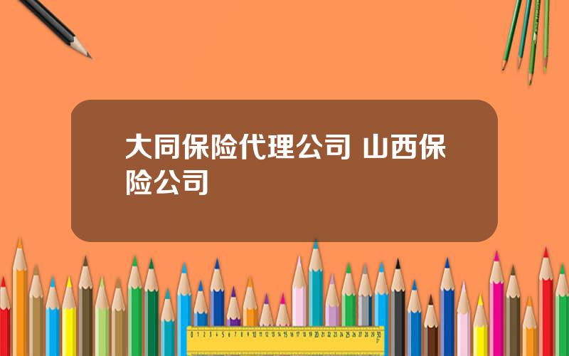 大同保险代理公司 山西保险公司